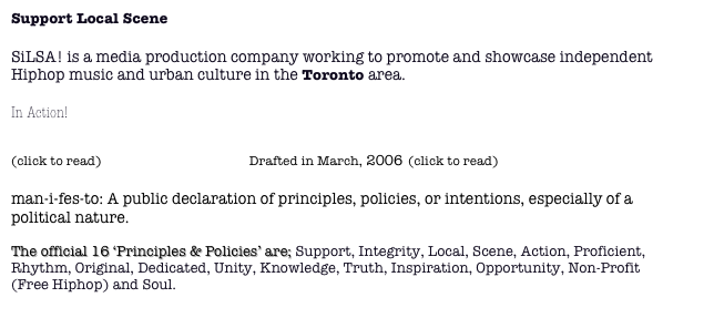 Support Local Scene

SiLSA! is a media production company working to promote and showcase independent Hiphop music and urban culture in the Toronto area.

In Action!

(click to read) The Manifesto  Drafted in March, 2006 (click to read)

man-i-fes-to: A public declaration of principles, policies, or intentions, especially of a political nature. 

The official 16 ‘Principles & Policies’ are; Support, Integrity, Local, Scene, Action, Proficient, Rhythm, Original, Dedicated, Unity, Knowledge, Truth, Inspiration, Opportunity, Non-Profit (Free Hiphop) and Soul.
