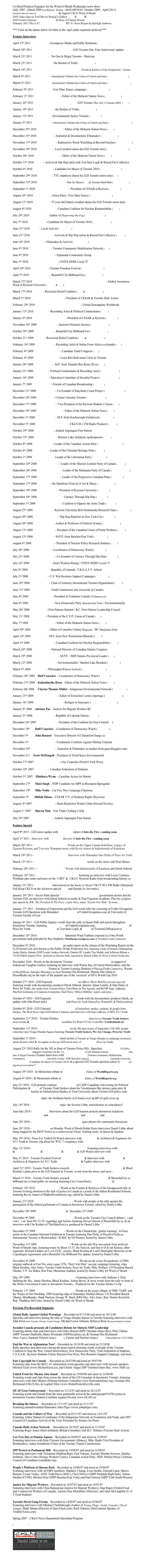 
Co-Host/Producer/Engineer for the Word of Mouth Wednesday news show
(July 2007 - March 2009‘Lockdown’ hiatus - RESUMPTION: October 2009 - April 2011)
Featured video on Vimeo by RONZIG THE WIZARD & Support CKLN Word of Mouth 2011
2010 video clips on YouTube by Ronzig’s Gallery part 1 & part 2 & Fundfest Promotional
G20 Toronto Exposes Summit Tyranny & Story of Camera Wreck: Interview with WakeUpToTheNWO
February 2011 This is It? CRTC Revokes CKLN RU-Tv News Report by Kaleigh Ambrose 

*** Click on the names below for links to the .mp3 audio segments archived ***

Feature Interviews

April 13th 2011   Robin Nieto – Greenpeace Media and Public Relations (GREENPEACE)

March 30th 2011   Derek Soberal & David Khan – G20 Toronto One Year Anniversary update

March 23rd 2011   Peter Bones – No One Is Illegal Toronto - Musician

March 23rd 2011   Thahoketoteh – the Burden of Truth (thahoketoteh.ws)

March 16th 2011   Carrie Lester & Gary Wassaykeesic – Friends & Relatives of the Disappeared - Toronto

March 9th 2011   Kevin Annett – International Tribunal into Crimes of Church and State (HiddenNoLonger.com)

March 2nd 2011   Kevin Annett – International Tribunal into Crimes of Church and State (HiddenFromHistory.org)

February 9th 2011  Jodie Emery – Free Marc Emery campaign (CannabisCulture.com)

February 2nd 2011  Kahentinetha Horn – Editor of the Mohawk Nation News (Censored News)

January 26th 2011   Derek Soberal & Paul Figueiras – G20 Toronto This Ain’t Canada story (Video)

January 19th 2011   Thahoketoteh – the Burden of Truth (thahoketoteh.ws)

January 12th 2011   Dave Vasey – Environmental Justice Toronto (EJ Toronto)

January 5th 2011   Kevin Annett – International Tribunal into Crimes of Church and State (HiddenFromHistory.org)

December 29th 2010  Kahentinetha Horn – Editor of the Mohawk Nation News (MNN)

December 15th 2010   Amy Miller – Journalist & Documentary Filmmaker (Myths for Profit)

November 17th 2010  Kevin Kamps – Radioactive Waste Watchdog at Beyond Nuclear (BeyondNuclear)

November 10th 2010  Steve Bates – Local resident shares his G20 Toronto story (WakeUpToTheNWO)

October 20th 2010  Kahentinetha Horn – Editor of the Mohawk Nation News (MNN)

October 13th 2010  illogik - Activist & Hip Hop artist with Test their Logik & Raised Fist Collective

October 6th 2010  David Vallance - Candidate for Mayor of Toronto 2010 (Province Of Toronto)

September 29th 2010  Elroy Yau – TTC employee shares his G20 Toronto arrest story (link) 

September 15th 2010  Dan Walker & Davin - Dan for Mayor (link) & Toronto Hash Mob (Free Marc Emery)

September 1st 2010  Mohammad Ali Aummer – President of CESAR at Ryerson (C.E.S.A.R.)

August 18th 2010  Jodie Emery - Green Party / Free Marc Emery (CannabisCulture.com)

August 11th 2010  John Pruyn – 57 year old Ontario resident shares his G20 Toronto arrest story

August 4th 2010   Gordon Edwards – Canadian Coalition for Nuclear Responsibility (CCNR)

July 28th 2010  Paul Palango - Author of Dispersing the Fog (Dispersing The Fog)

July 7th 2010  Selwyn Firth - Candidate for Mayor of Toronto 2010 (SelwynForMayor)

June 23rd 2010  Derek - Local Activist (Secret Store)

June 23rd 2010  Test Their Logik - Activists & Hip Hop artists & Raised Fist Collective (G8/G20)

June 16th 2010  Dan Dicks - Filmmaker & Activist (Press for Truth)

June 9th 2010  Adonis El-Jamal - Toronto Community Mobilization Network (G20)

June 9th 2010  Solomon Muyoboke - Esplanade Community Group

May 5th 2010  Prasana Nanayakkara - UNITE HERE Local 75

April 28th 2010  Marc Emery - Toronto Freedom Festival (CannabisCulture.com)

April 7th 2010  Devon Ostrom – Beautiful City Billboard Fee (BeautifulCity.ca)

March 17th 2010  Mohammad Ali Aumeer & Sanjid Anik & Liana Salvador – Global Awareness Week at Ryerson University (CESAR & RSU)

March 17th 2010  Ronzig – Recession Relief Coalition (RRC & DownButNotOut)

March 3rd 2010  Mohammad Ali Aummer – President of CESAR & Toronto Haiti Action

February 24th 2010  Muniyra Douglas & Tristen Coffey – United Nuwaupians Worldwide

January 13th 2010  Ninety 5’6 – Recording Artist & Political Commentator (GFTO)

January 6th 2010  Mohammad Ali Aummer – President of CESAR at Ryerson (C.E.S.A.R.)

November 18th 2009  Tristen Coffey – Innocent Prisoners Society (Nuwaubian Facts)

October 28th 2009  Devon Ostrom – Beautiful City Billboard Fee (BeautifulCity.ca)

October 21st 2009  Ronzig – Recession Relief Coalition (RRC & DownButNotOut)

February 18th 2009  Logikal Ethix – Recording Artist & Stolen From Africa co-founder (SFA)

February 4th 2009  David Poopalapillai – Canadian Tamil Congress (CTC)

February 4th 2009  Maria Victor Paez – Louis Riel Bolivarian Circle in Toronto

January 28th 2009  John Rafferty – M.P. from Thunder Bay-Rainy River (NDP)

January 21st 2009  Ninety 5’6 – Political Commentator & Recording Artist (Different Records)

January 14th 2009  Greg Albo – Education Committee of Socialist Project (SocialistProject.ca)

January 7th 2009  Ian Morrison – Friends of Canadian Broadcasting (Friends.ca)

December 31st 2008  John Sloboda – Co-Founder of Iraq Body Count Project (IraqBodyCount.org)

December 24th 2008  Tim Rourke – Citizen’s Income Toronto (CitizensIncome.ca)

December 17th 2008  Rebecca Rose – Vice-President of the Ryerson Student’s Union (RSU)

December 10th 2008  Kahentinetha Horn – Editor of the Mohawk Nation News (MNN)

December 3rd 2008    John McKay  – M.P. from Scarborough-Guildwood (Liberal Party)

November 5th 2008   Norman Otis Richmond – CKLN 88.1 FM Radio Producer (ckln.fm)

October 29th 2008   Bob Lovelace – Ardoch Algonquin First Nation (AAFNA.ca)

October 15th 2008    Michel Thusky – Barriere Lake Solidarity spokesperson (blogspot)

October 8th 2008    Connie Fogel – Leader of the Canadian Action Party (CanadianActionParty.ca)

October 8th 2008    Ron Gray – Leader of the Christian Heritage Party (CHP.ca)

October 1st 2008    Dennis Young – Leader of the Libertarian Party (Libertarian.ca)

September 24th 2008    Anna Di Carlo – Leader of the Marxist-Leninist Party of Canada (mlpc.ca)

September 24th 2008    Blair T. Longley – Leader of the Marijuana Party of Canada (marijuanaparty.ca)

September 17th 2008    Sinclair Stevens – Leader of the Progressive Canadian Party (PCParty.ca)

September 17th 2008    Derrick – the Manifesto Festival of Art & Music (TheManifesto.ca)

September 10th 2008    Sheldon Levy – President of Ryerson University (Ryerson.ca)

September 10th 2008    Shahmeer Ansari – Literacy Through Hip Hop (LTHH.org)

September 3rd 2008    Richard Sanders  – Coalition to Oppose the Arms Trade (C.O.A.T.)

August 27th 2008     Greg Elmer  – Ryerson University Bell Globemedia Research Chair (infoscapelab)

August 20th 2008    Shahmeer Ansari – Hip Hop Reporter in New York City (LTHH.org)

August 20th 2008     James Laxer  – Author & Professor of Political Science (JamesLaxer.com)

August 13th 2008    Denis Lemelin  – President of the Canadian Union of Postal Workers (CUPW)

August 13th 2008    Michael Prue  – M.P.P. from Beaches/East York (OntarioNDP)

August 6th 2008    Helen Caldicott – President of Nuclear Policy Research Institute (NPRI)

July 30th 2008    Duff Conacher – Coordinator of Democracy Watch (DWatch.ca)

July 23rd 2008    Shahmeer Ansari – Co-Founder of Literacy Through Hip Hop (LTHH.org) 

July 16th 2008   Abdul Husseini – Hotel Workers Rising / UNITE HERE! Local 75

July 9th 2008    Russell Means – Republic of Lakotah / T.R.E.A.T.Y. School

July 2nd 2008     Corey Glass – U.S. War Resisters Support Campaign (Resisters.ca)

June 18th 2008   Andy Buxton – Chair of Amnesty International Toronto Organization (aito.ca)

June 11th 2008   Kevin Annett – Truth Commission into Genocide in Canada (HiddenFromHistory.org)

June 4th 2008   Ruth MacKenzie – President of Volunteer Canada (Volunteer.ca)
        
June 4th 2008    Marilyn Churley – New Democratic Party (Beaches/East York) / Environmentalist
            
May 28th 2008  Dave Porter - First Nations Summit / B.C. First Nations Leadership Council

May 21st 2008  Dave Coles – President of the C.E.P. Union of Canada (CEP)

May 7th 2008  Kahentinetha Horn – Editor of the Mohawk Nation News (MNN)

April 30th 2008  Marc Emery - Editor of Cannabis Culture Magazine / BC Marijuana Party

April 16th 2008  Peter Julian - M.P. from New Westminster/Burnaby (NDP)

April 2nd 2008   Gordon Edwards – Canadian Coalition for Nuclear Responsibility (CCNR)

March 26th 2008    Zijad Delic – National Director of Canadian Islamic Congress

March 19th 2008    Howard Hampton – M.P.P. / NDP Ontario Provincial Leader (NDP)

March 12th 2008    Frank Morrison – Environmentalist / Sharbot Lake Resident (CCAMU.ca)

March 5th 2008    KRS-One – Philosopher/Emcee/Activist (TempleofHipHop.org)

February 20th 2008    Duff Conacher – Coordinator of Democracy Watch (dwatch.ca)

February 13th 2008    Kahentinetha Horn – Editor of the Mohawk Nation News (MNN)

February 6th 2008     Clayton Thomas Muller - Indigneous Environmental Network (IENEarth.org)

January 23rd 2008    Frederic DuBois – Editor of Extraction! comix reportage (Cumulus Press)

January 16th 2008    Abdelkader Belaouni –Refugee in Sanctuary (SoutienPourKader.net)

January 9th 2008    Adriana Paz – Justicia for Migrant Workers BC

January 2nd 2008    Russell Means – Republic of Lakotah Nation (freedom)

December 26th 2007  Wendy Cukier – President of the Coalition for Gun Control(.ca)

December 19th	Duff Conacher – Coordinator of Democracy Watch (dwatch.ca)

December 5th	John Bennett – Executive Director of ClimateforChange.ca

December 5th	Donna Dillman – Community Coalition Against Mining Uranium CCAMU

November 28th     Laila El-Haddad – Journalist & Filmmaker (a-mother-from-gaza.blogspot.com)

November 21st     Scott McDougall – President of TerraChoice Environmental

October 17th	2007   Anthony Perruzza – City Councilor (Ward 8 York West)

October 10th 2007   Joel Duff – Canadian Federation of Students

October 3rd  2007      Minthura Wynn – Canadian Action for Burma

September 27th	Mani Singh – NDP Candidate for MPP in Brampton/Springdale

September 19th	Mike Noble – Car Free Day Campaign Chairman

September 5th            Hildah Otieno – CESAR V.P. of Students Rights (Ryerson)

August. 8th 2007	Peter Markwell - Harm Reduction Worker (John Howard Society)

August 1st 2007	Sharon Mok – Fair Trade Clothing CoOp

July 25th 2007	Bob Lovelace – Ardoch Algonquin First Nation (AAFNA.ca)

Feature Special

April 9th 2011 - G20 arrest update with Bryan Law editor of Into the Fire - coming soon

April 2nd 2011 - Interview with Dan Dicks director of Into the Fire - coming soon

March 28th 2011 - Hidden from History 1837 Words on the Upper Canada Rebellion, Legacy of Egerton Ryerson, and Two-row Wampum treaty with Kevin Annett & thahoketoteh of Kanekota 

March 19th 2011 - Into the Fire - coming soon Interview with filmmaker Dan Dicks of Press for Truth 

March 12th 2011 - T-dot Underground ‘Official G20 Anthem’ words on the street with Peter Bones

February 20th 2011 - ‘The Burden of Peace’ Words with thahoketoteh of Kanekota and Derek Soberal 

February 16th 2011 - CKLN-FM 88.1 licence historical featuring an interview with Leora Courtney-Wolfman plus some end notes on the ‘CJRT’ & ‘CKLN’ Ryerson Radio from broadcasting-history.ca 

January 31st 2011 - Daniel Libby interviewed on the Radio Is Dead? CKUT 90.3 FM Radio (Montreal) Full Keep CKLN on the Airwaves special MP3 and Sounds As Art remix (NAISA Audio Stream)

January 26th 2011 - Secret Store Special ‘This Ain’t Canada Right Now’ government secrets and the Toronto G20, an interview with Derek Soberal in-studio & Paul Figueiras on-phone, Plus the complete epic speech by JFK ‘The President & The Press’ (April 1961), music ‘System Over Ride’, & more...

January 17th 2011 - Freedom of Expression and the G20 words after the screening of Under Occupation Toronto G20 Operation with filmmaker Adam Letalik of UnderOccupation.com, & University of Toronto Faculty of Law Professor David Schneiderman

January 8th 2011 - G20 Public Inquiry: words from the rally at Queen Park and march throughout downtown Toronto, featuring Adam Letalik of UnderOccupation.com, Adam Nobody, Dan Dicks of Press for Truth, illogik & Testament of Test their Logik, & Derek of TorontoG20Exposed.ca 

December 18th 2010 - ‘Why Wind Farms?’ Industrial Wind Turbines exposed as a One World government land grab plot by Ron Stephens (Windfarms.wordpress.com) at Woodford Truth Conference

December 8th 2010 - ‘Caught In The Act’ an audio report on the release of the Watchdog Report on the G-20 Secret Law also known as the Public Works Protection Act, featuring words of Ontario Ombudsman Andre Marin, Ontario NDP Leader Andrea Horwath, Ontario PC Leader Tim Hudak, and Jefferson Ribout a ‘G-2O Public Inquiry Now’ protester at Queens Park, reported by Daniel Libby for Word of Mouth Wednesday

November 2010 - Words on the downtown Toronto SEARS Lockout Street Action in support of locked-out Vaughan workers featuring an interview with Wayne Ray of United Steelworkers, and the 
United Front to Free Mumia Protest in Toronto featuring Shaheen of Playing Fields Connective, Wasun of Hood2Hood, Saturday Morning Live host Norman Otis Richmond, Mumia Abu Jamal of PrisonRadio.org on the topic of the popular use of the 'vuvuzela' at FIFA World Cup 2010

October 27th 2010 - G20 Exposed: ‘My Heart Bleeds...’ an Officer Boris Bubbles lawsuit special: featuring words with documentary producer Derek Soberal, director Adam Letalik, & Dan Dicks of Press for Truth, also audio from Toronto Police Chief Blair on The Agenda, and RCMP Supt. Alphonse MacNeil testimony at Commons Committee, Real News ‘Officer Bubbles’ report, and more...

October 6th 2010 - G20 Exposed: Premiere Screening words with the documentary producer Derek, an update with John Pruyn and a Media Review with Press for Truth OttawaFro, Winks420, & TheSecretStore

October 6th 2010 - G20 Exposed: Targetted Policing of journalists, medics, students, & people from Quebec, The Real News clips G20 Fallout Continues and interview with Sam LaBriere of MTL 9/11 Truth 

September 22nd 2010 - Toronto Politics Vijay Sarma for Mayor interview at Toronto Truth Seekers street action, & Redmond Weissenberger candidate for Ward 13 City Councillor (VoteRedmond.ca)

September 11th 2010 - 9/11 Truth Street Action on the 9th anniversary of September 11th 2001 people remember near Yonge-Dundas Square featuring Toronto Truth Seekers, We Are Change, Press for Truth

September 1st 2010 - Flood in Pakistan street action in Toronto at Yonge-Dundas to campaign awareness about disaster relief & An update on the pre-G20 arrest story of Bryan Law (Press for Truth)

August 23rd 2010 Rally for the 303 in front of Toronto Police HQ - Speeches: Anna Willats (TCMN), Jonah Hundert (Support Committee for the 17), Angela Regnier (UofT Students Union), Mohan Mishra (No One Is Illegal Toronto) Feature Interviews with Maryam Adrangi (Toronto Community Mobilization Committee), Barry Weisleder (Socialist Action / NDP Socialist Caucus), Lacy MacAuley (Journalist/Activist), Selwyn Firth (Candidate for Mayor of Toronto 2010), & a special G20 Toronto question asked 'Is Derek an agent provocateur?'

August 18th 2010 - In Memorium tribute to Christopher Story Editor of WorldReports.org

August 4th 2010 - In Memorium tribute to Christopher Story Editor of WorldReports.org

July 21st 2010 - G20 protests continue Don Stevenson of CAPP Canadians Advocating for Political Participation & Dan F of Toronto Truth Seekers about his Torontanamo Bay prison camp story & Bryan Palmer teacher in Globalization Studies at Trent University about Toronto G20 police state

Reasoning Conspiracy topic: the Goldman Sachs civil fraud cover up BP oil spill cover up 

July 14th 2010 - Reasoning Conspiracy topic: the Scooter Libby xenochronies or coincidence?

June/July 2010 - G20 Toronto Interviews about the G20 Summit protests downtown lockdown Mohammad Ali Aumeer and Andrea Harden-Donahue and Himy Syed and Sonny Yeung

June 30th 2010 - G20 Toronto and the New World Order open phones for community discussion 

June 28th 2010 - G20 Weekend on Monday Word of Mouth Robin Nieto interviews Daniel Libby about being trapped by the RIOT Police in a controversial 4 hour ‘kettling tactic’ at Queen & Spadina

May 19th 2010 - Press For Truth/G20 Watch interview with Bryan Law & Architects & Engineers for 9/11 Truth in Toronto clip about the WTC 7 conspiracy with Richard Gage

May 12th 2010 - Four Candidates for Mayor of Toronto 2010 Featuring interviews with Rocco Rossi & Giorgio Mammoliti & Joe Pantalone & Rob Ford & G20 Watch interview with Dan Dicks

May 5th 2010 - Toronto Freedom Festival Free Marc Emery & Interview with Sydney White & Architects & Engineers for 9/11 Truth David Ray Griffin & Update interview with Anthony Hall

April 21st 2010 - Toronto Truth Seekers research Conspiracy Theories: Air, Water, & Food, & Black Krishna’s plans prior to the G20 Summit in Toronto, words from the street, and more...

March 3rd 2010 - Toronto Truth Seekers research Public-Private P3 Conspiracy, & BeautifulCity.ca billboard tax to fund public art meeting featuring City Councillor(s) Adam Vaughan & Gord Perks

February 10th 2010 Enough is Enough - Words at the Friends & Relatives of the Disappeared rally in Toronto to bring attention to the lack of justice in Canada as a result of the Indian Residential Schools, featuring Kevin Annett of HiddenFromHistory.org, edited by Daniel Libby

January 27th 2010 Pro-Democracy, Not Prorogue - Words with people at the rally against the prorogation of the federal parliament of Canada in downtown Toronto, edited by Daniel Libby

December 30th 2009 Year in Review Special &  December 23rd 2009 ...of the Year Special

December 9th 2009 Toronto Billboard Tax Passes - Words on the Toronto City Council debate (1) and vote (2) on ‘Item PG 33.10’ regarding sign bylaws featuring Devon Ostrom of BeautifulCity.ca, & an interview with Che Kothari of TheManifesto.ca, produced by Daniel Libby

December 2nd 2009 THIS IS GORE-LOT! - Words on the ClimateGate ‘global warming’ Al Gore action at the Canadian National Exhibition in Toronto featuring Dan Dicks of PressForTruth.ca, Instrumental ‘Society is Brainwashed - Ill Bill’ by DJ Premier, hosted by Daniel Libby

November 11th 2009 Rememberance Day 1333 - Words on the anti-War movement from archived Word of Mouth clips, featuring music by Beast 13 33, the Narcyst, and Dan E-O & Ian Kamau, other segments: Richard Fadden on C.a.S.I.S.IC. oracles, Black Krishna & Lord Christopher Moncton on the Copenhagen Agreement, and a Beautiful City Billboard Fee update, hosted by Daniel Libby

November 4th 2009 H1N1 State of Emergency Update - Words on the swine flu pandemic of 2009, original outbreak at Fort Dix army camp 1976, ‘Don’t Get Shot’ vaccine campaign featuring  clips Black Krishna, Alex Jones, Toronto Truth Seekers, Press for Truth, Mike Wallace, US President Barack Obama, V.P. Joe Biden, Ron Paul, Maummar Gaddafi, hosted by Daniel Libby for Word of Mouth

May 29th 2009  Protest Bush & Clinton in Canada – Featuring interviews with Anthony J. Hall, Splitting the Sky, Annie Machon, Black Krishna, Joshua Boyle, & more words from the rally in front of the Metro Convention Centre in downtown Toronto... Produced for the Toronto Media Co-Op

February 11th 2009  Economic Crisis in the U.S.A. – Words on the great collapse of 2008, TARP, and the Winter of Our Hardship  2009 featuring clips of filmmaker Michael Moore, US President Barack Obama, Mindbender, Hank Paulson, George W. Bush, KRS-One, Alex Jones, Rep. Dennis Kucinich, Rep. Thaddeus McCotter, hosted by Daniel Libby for Word of Mouth

Previous Pre-Recorded Segments

Global Rally Against Global Warming! – Recorded on 07/12/08 and aired on 10/12/08 (Listen here)
Speeches and interviews during the rally at Yonge-Dundas Square in Toronto featuring interviews with John Irwin (East Toronto Climate Action Group), Michael Lewis Johnson, Rebecca Rose (Ryerson Students Union)

Socialist Canada presents all Candidates Debate for Ontario NDP Leadership (Listen)
Featuring debate clips and interviews with Gilles Bisson (MPP Timmins-James Bay), Peter Tabuns (MPP Toronto-Danforth), Barry Wiesleder (NDPSocialists.ca), & Norman Otis Richmond 
Other Topics: Separate Schools issue (Listen), Unions and Nuclear issues (Listen) (Recorded on 11/01/2008)

End the War in Afghanistan Now! – Recorded on 18/10/08 and aired on 22/10/08     (Listen here)
Rally speeches and interviews during the peace march featuring words of people of the Toronto Coalition to Stop the War, United Steelworkers, New Democratic Party, York Federation of Students, C.E.S.A.R., Ryerson Students Union, Ryerson Free Press, War Resisters Support Campaign, and more...

Fair Copyright for Canada  – Recorded on 24/07/08 and aired on 30/07/08     (Listen here)
Featuring clips from the Bill C-61 information event speeches and interviews with keynote speakers Michael Geist (www.MichaelGeist.ca), and Charlie Angus (MP Timmins/James Bay, www.NDP.ca)

United Front for Mumia Abu-Jamal  – Recorded on 19/04/08 and aired on 23/04/08     (Listen here)
Featuring words and clips from across the street of the US Consulate in downtown Toronto, featuring interviews with John Masters (Partisan Defense Committee www.PartisanDefense.org), Norman Otis Richmond (CKLN.fm), & Logikal Ethix (www.StolenFromAfricville.com)

OCAP Goes Underground  – Recorded on 12/12/07 and aired on 26/12/07     (Listen here)
Featuring words and sounds from the mass panhandle action in the underground PATH system in downtown Toronto (Ontario Coalition Against Poverty www.OCAP.ca)
    
Breaking the Silence  – Recorded on 17/11/07 and aired on 21/11/07           (Listen here)
Featuring journalist/author/filmmaker John Pilger (www.johnpilger.com)

Canada and the Culture of War  – Recorded on 03/11/07 and aired on 14/11/07
Featuring Arthur Manuel (Coordinator of the Indigenous Network on Economies and Trade, and 2007 Council of Canadians Activist of the Year) Presented by Science for Peace

Canada Haiti Action Network  – Recorded on 28/10/07 and aired on 31/10/07
Featuring Roger Annis (Haiti Solidarity British Columbia) with B.C. Holmes (Toronto Haiti Action)

Car Free Day at Dundas Square – Recorded on 20/09/07 and aired on 23/09/07
Featuring interviews with Kim (Toronto Environment Alliance), Mike Hardt (Vice President of Bombardier), Adam Giambrone (Chair of the Toronto Transit Commission)

SPP Protest at Parliament Hill – Recorded on 19/08/07 and aired on 22/08/07  (Listen here)
Featuring interviews with Testament (HipHop/Rap), First Nations, Toronto Muslim Services, Quebec Soildaire, Dave Coles (Energy Workers Union), Canadian Action Party, NDP, Halifax Peace Coalition, Council of Canadians (canadians.org)

People’s Platform at Queens Park – Recorded on 18/08/07 and aired on 29/08/07 
Featuring interviews with ACORN members: Matthew Champ, Evan Stoikie, Edward Lantz, Marva Burnett, Ursula Valley, AND: Todd Davis (SEIU), Cheri DiNovo (MPP Parkdale/High Park), Antoni Shelton (CUPE), Michael Prue (MPP Beaches/East York) and Paul Ferreira (MPP York South/Weston)

Justice for Migrant Workers – Recorded on 16/07/07 and aired on 18/07/07
Featuring interviews with Chris Ramsaroop (Justica for Migrant Workers), Stan Raper (United Food and Commercial Workers of Canada), Aaraon Diaz Mendiburo (Director), and Janet McLaughlin (U of T Grad Student)

Toronto Street Gang Forum – Recorded on 14/05/07 and aired on 03/06/07	
Featuring interviews with Michael Chettlebrough (Author of Young Thugs: Inside Canada’s Street Gangs), Mark Simms (Director of Jane-Finch.com), Rick Osborne (Motivational Speaker of TruthforTeens.com) 

Spring 2007 – CKLN News Department Internship Program

(Radio4all archive)

￼

Radio4all ‘Word of Mouth Wednesday’ Show Download Archive


CONSPIRACY RESEARCH: SECRET COUNCIL OF TEN 1984