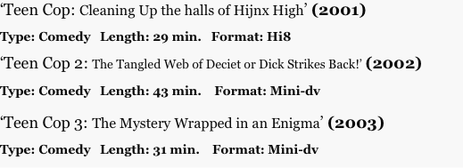 ‘Teen Cop: Cleaning Up the halls of Hijnx High’ (2001)

Type: Comedy   Length: 29 min.   Format: Hi8

‘Teen Cop 2: The Tangled Web of Deciet or Dick Strikes Back!’ (2002)

Type: Comedy   Length: 43 min.    Format: Mini-dv

‘Teen Cop 3: The Mystery Wrapped in an Enigma’ (2003)

Type: Comedy   Length: 31 min.    Format: Mini-dv
